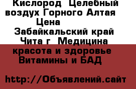 Кислород “Целебный воздух Горного Алтая“ › Цена ­ 1 100 - Забайкальский край, Чита г. Медицина, красота и здоровье » Витамины и БАД   